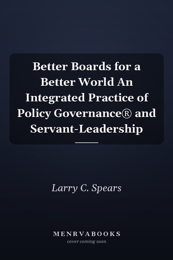 Better Boards for a Better World An Integrated Practice of Policy Governance® and Servant-Leadership