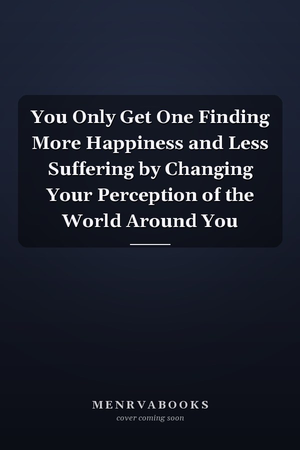 You Only Get One Finding More Happiness and Less Suffering by Changing Your Perception of the World Around You