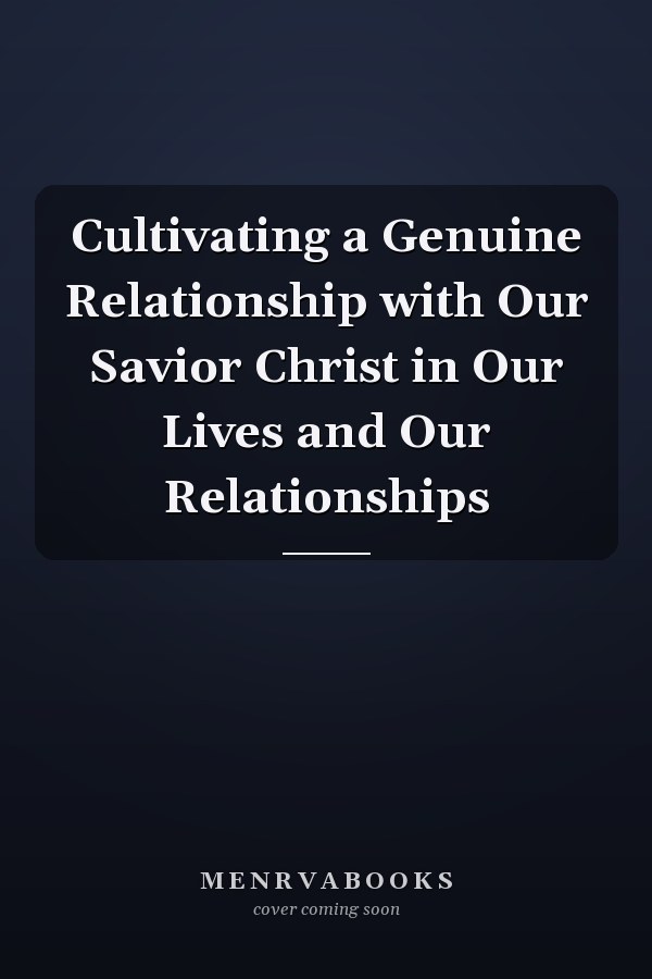 Cultivating a Genuine Relationship with Our Savior Christ in Our Lives and Our Relationships