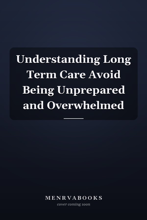 Understanding Long Term Care Avoid Being Unprepared and Overwhelmed