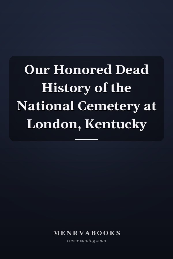 Our Honored Dead History of the National Cemetery at London, Kentucky