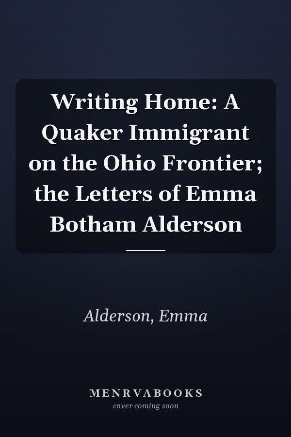 Writing Home: A Quaker Immigrant on the Ohio Frontier; the Letters of Emma Botham Alderson