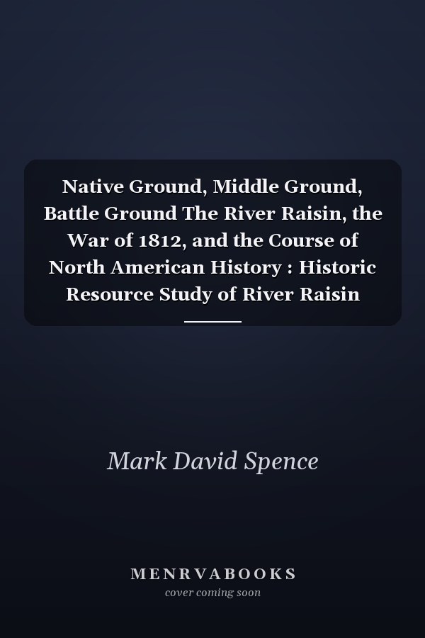 Native Ground, Middle Ground, Battle Ground The River Raisin, the War of 1812, and the Course of North American History : Historic Resource Study of River Raisin National Battlefield Park, Michigan