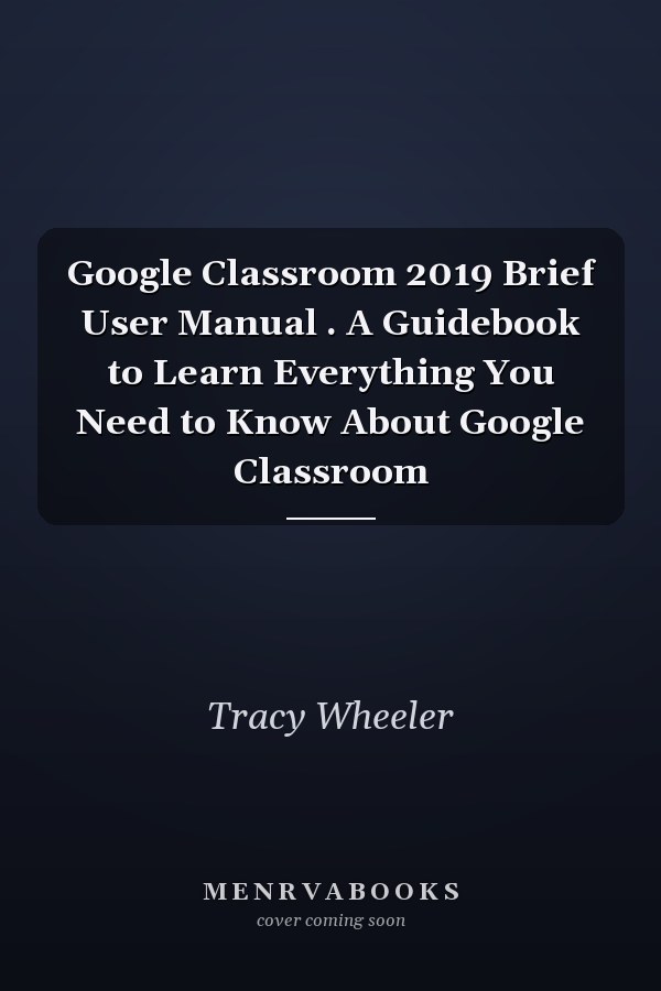 Google Classroom 2019 Brief User Manual . A Guidebook to Learn Everything You Need to Know About Google Classroom