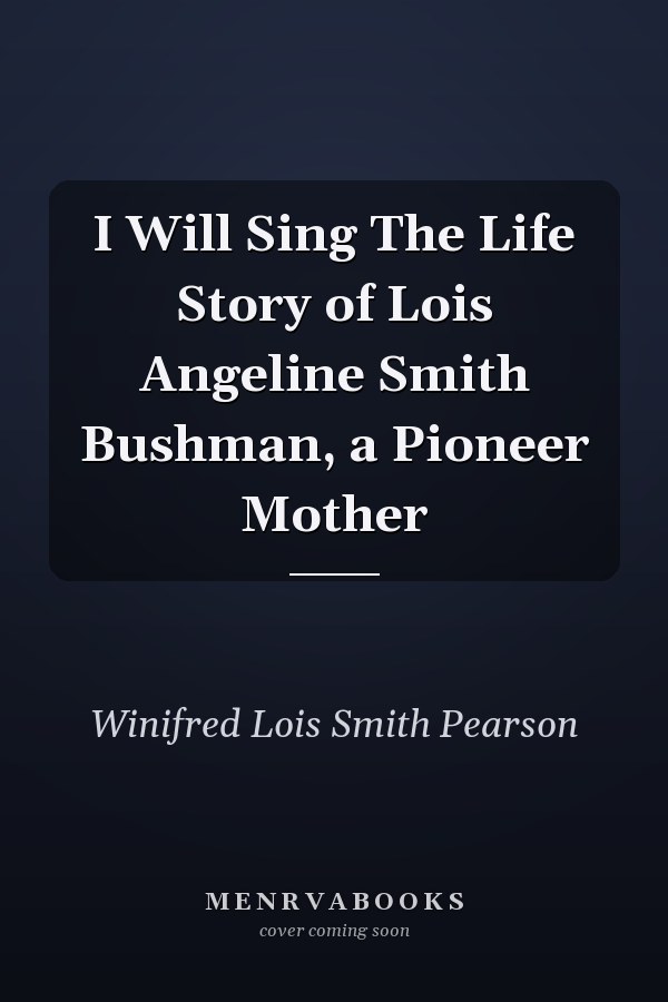I Will Sing The Life Story of Lois Angeline Smith Bushman, a Pioneer Mother