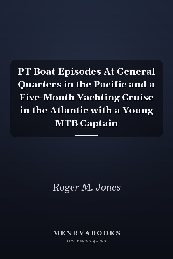 PT Boat Episodes At General Quarters in the Pacific and a Five-Month Yachting Cruise in the Atlantic with a Young MTB Captain