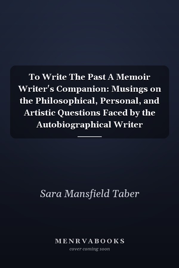 To Write The Past A Memoir Writer's Companion: Musings on the Philosophical, Personal, and Artistic Questions Faced by the Autobiographical Writer