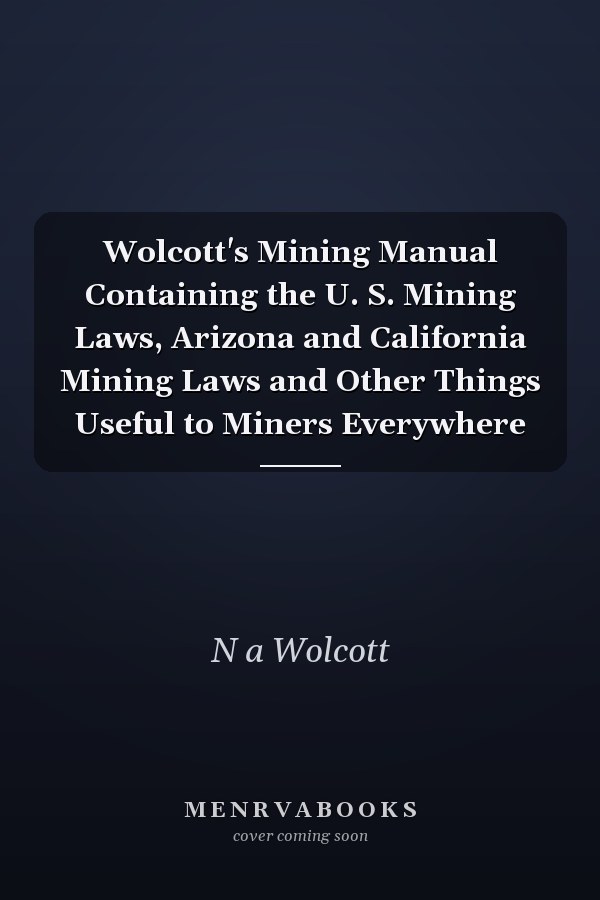Wolcott's Mining Manual Containing the U. S. Mining Laws, Arizona and California Mining Laws and Other Things Useful to Miners Everywhere