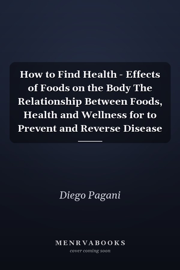 How to Find Health - Effects of Foods on the Body The Relationship Between Foods, Health and Wellness for to Prevent and Reverse Disease
