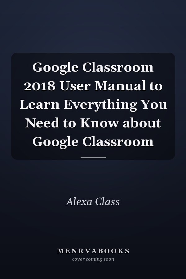 Google Classroom 2018 User Manual to Learn Everything You Need to Know about Google Classroom