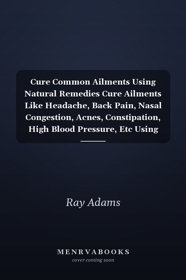 Cure Common Ailments Using Natural Remedies Cure Ailments Like Headache, Back Pain, Nasal Congestion, Acnes, Constipation, High Blood Pressure, Etc Using These Simple Natural Remedies
