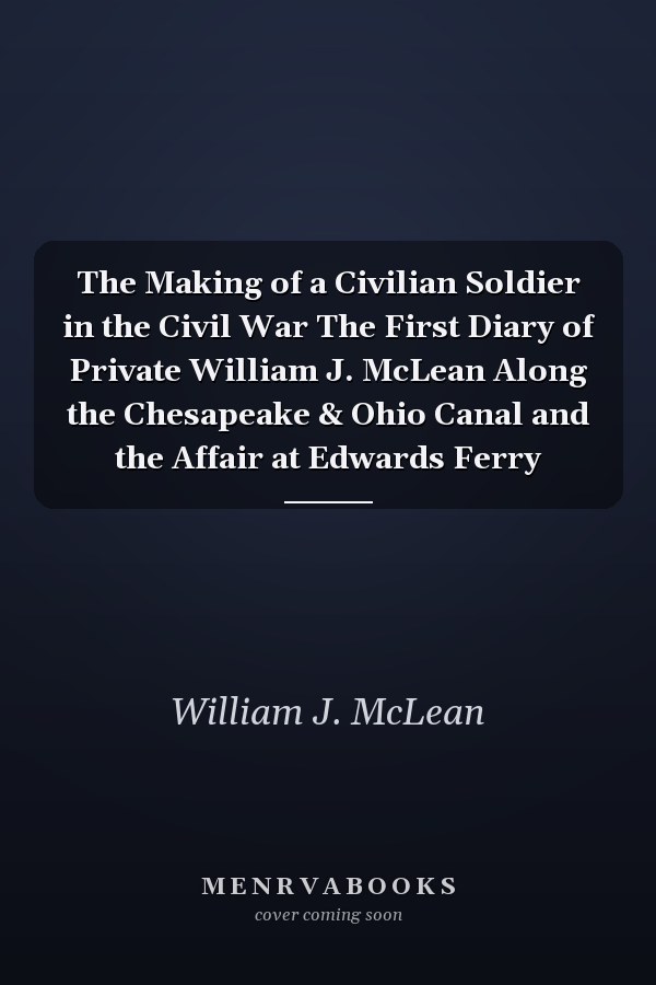 The Making of a Civilian Soldier in the Civil War The First Diary of Private William J. McLean Along the Chesapeake & Ohio Canal and the Affair at Edwards Ferry