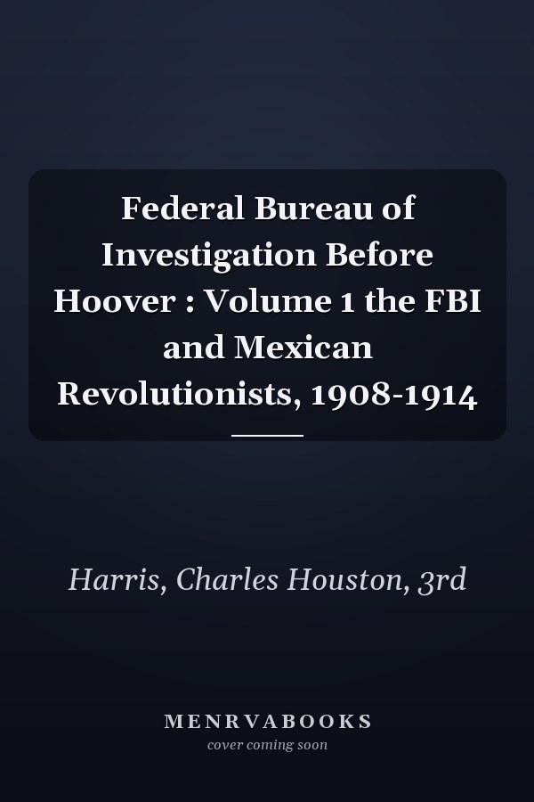 Federal Bureau of Investigation Before Hoover : Volume 1 the FBI and Mexican Revolutionists, 1908-1914
