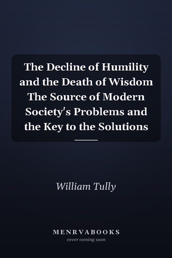 The Decline of Humility and the Death of Wisdom The Source of Modern Society's Problems and the Key to the Solutions