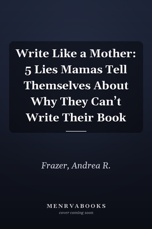 Write Like a Mother: 5 Lies Mamas Tell Themselves About Why They Can’t Write Their Book