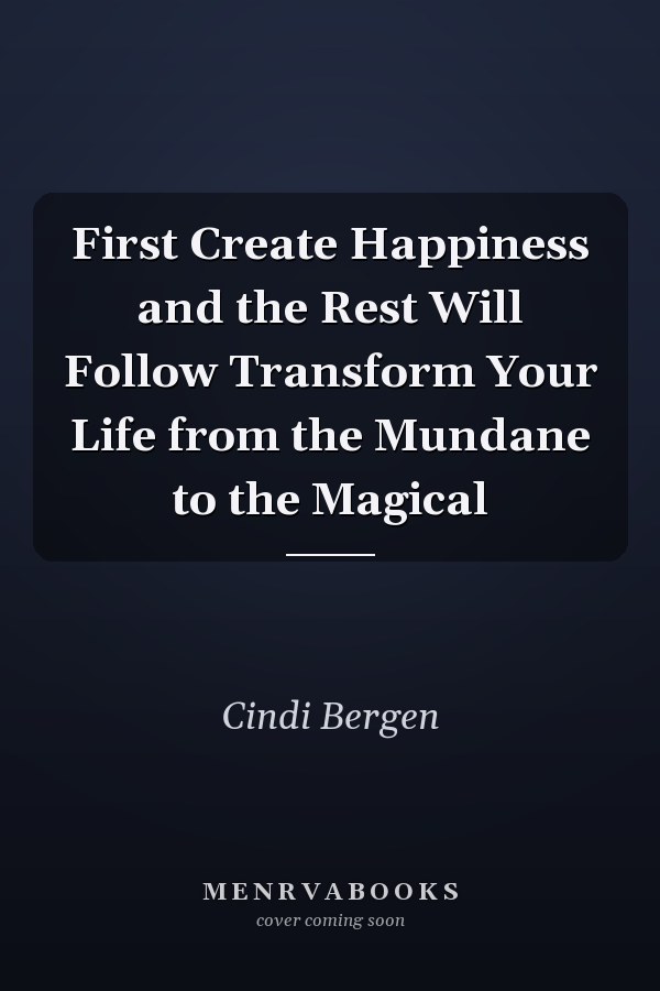 First Create Happiness and the Rest Will Follow Transform Your Life from the Mundane to the Magical
