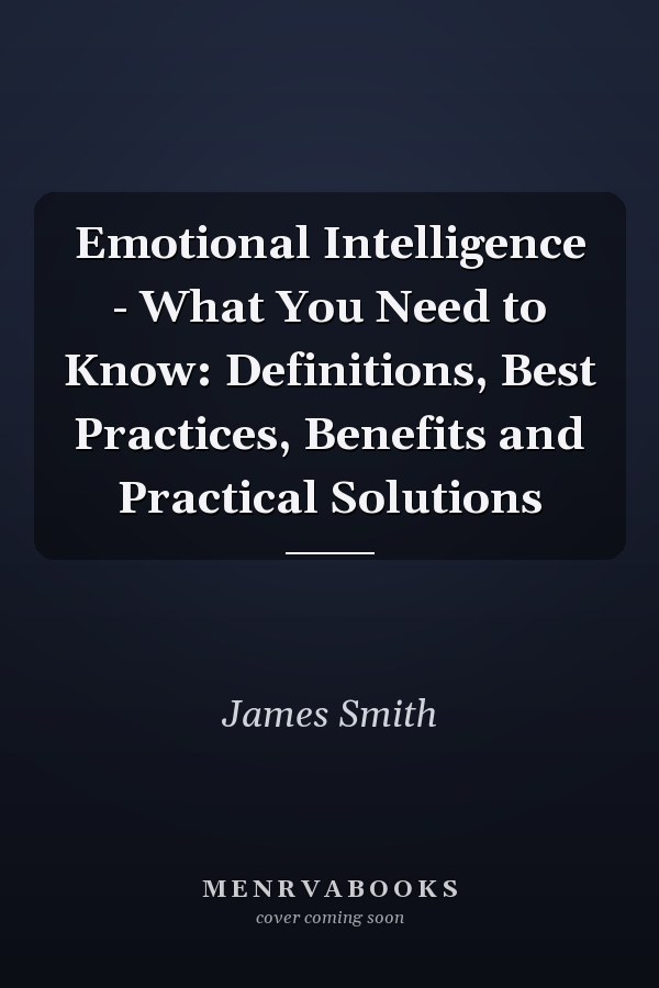 Emotional Intelligence - What You Need to Know: Definitions, Best Practices, Benefits and Practical Solutions