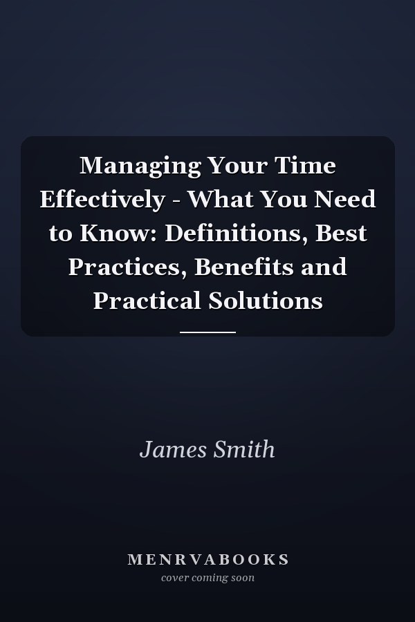 Managing Your Time Effectively - What You Need to Know: Definitions, Best Practices, Benefits and Practical Solutions