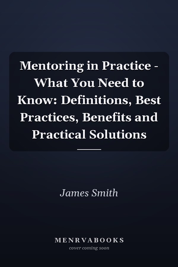 Mentoring in Practice - What You Need to Know: Definitions, Best Practices, Benefits and Practical Solutions