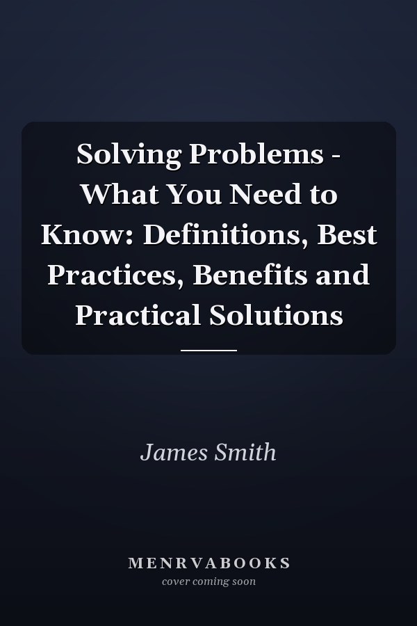 Solving Problems - What You Need to Know: Definitions, Best Practices, Benefits and Practical Solutions