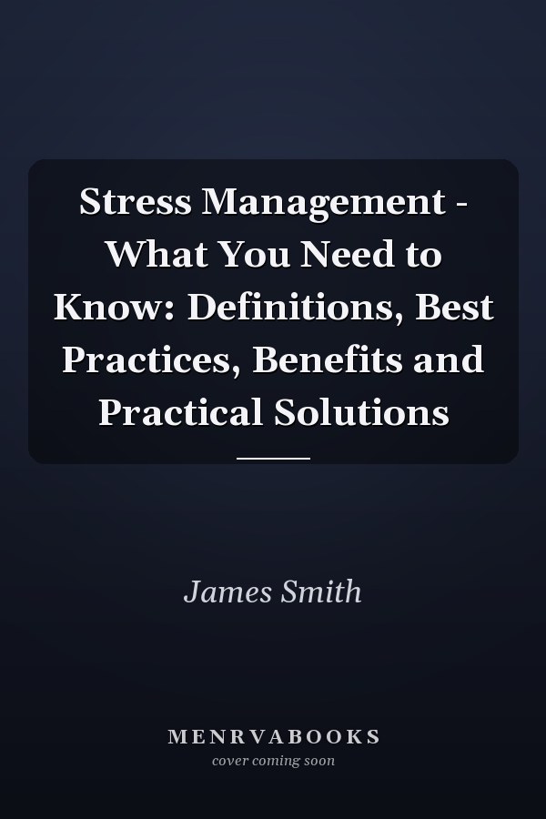 Stress Management - What You Need to Know: Definitions, Best Practices, Benefits and Practical Solutions