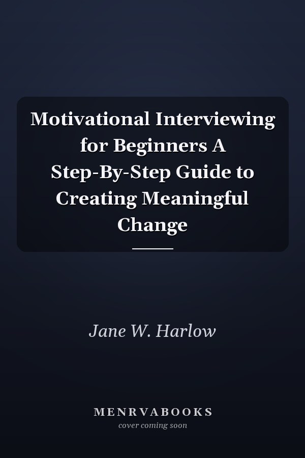 Motivational Interviewing for Beginners A Step-By-Step Guide to Creating Meaningful Change
