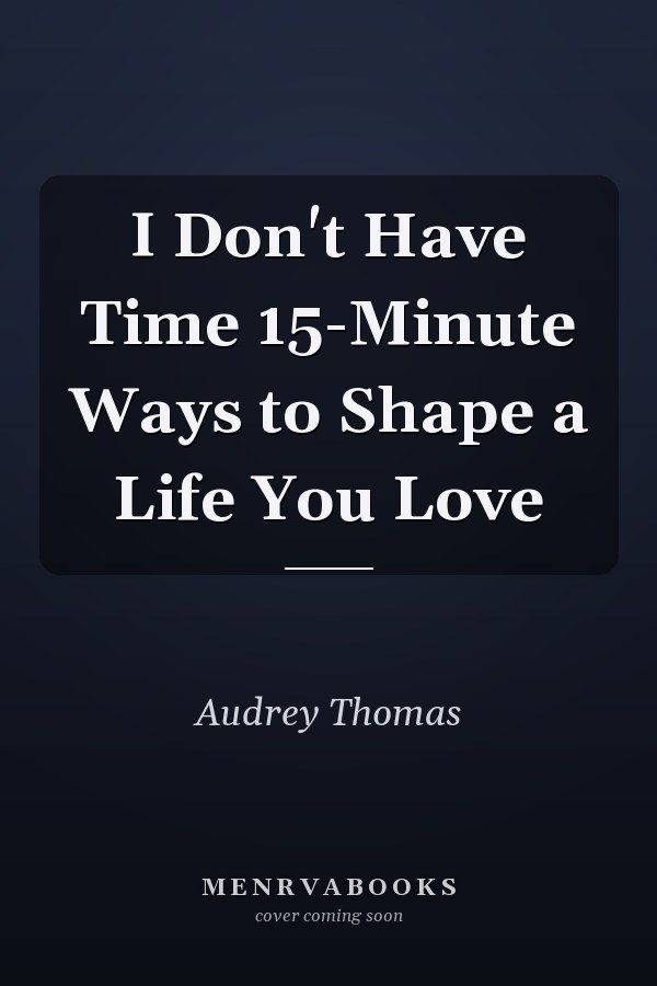 I Don't Have Time 15-Minute Ways to Shape a Life You Love