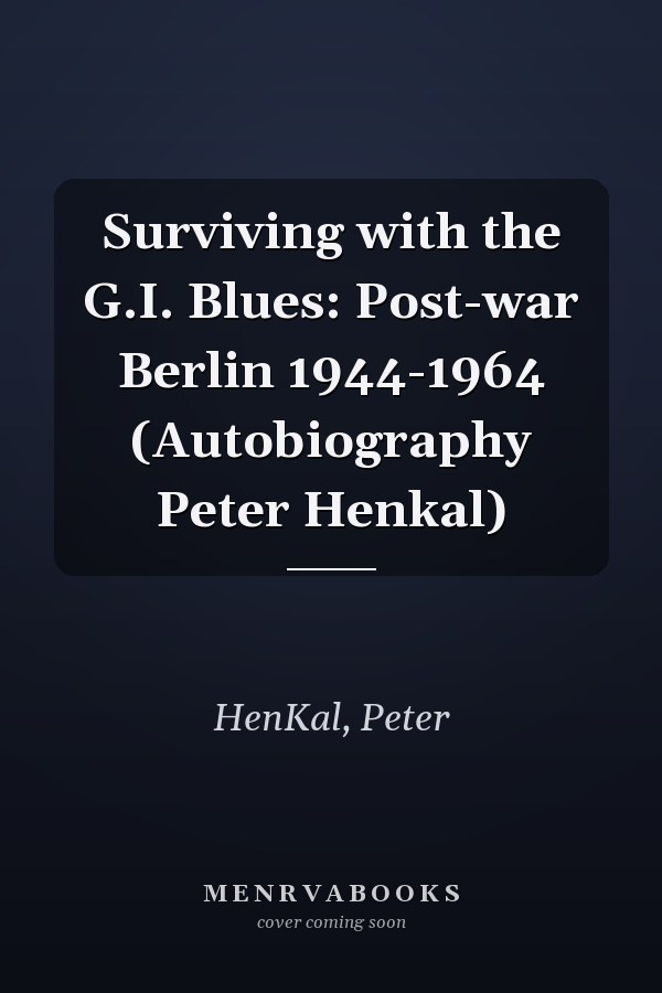 Surviving with the G.I. Blues: Post-war Berlin 1944-1964 (Autobiography Peter Henkal)