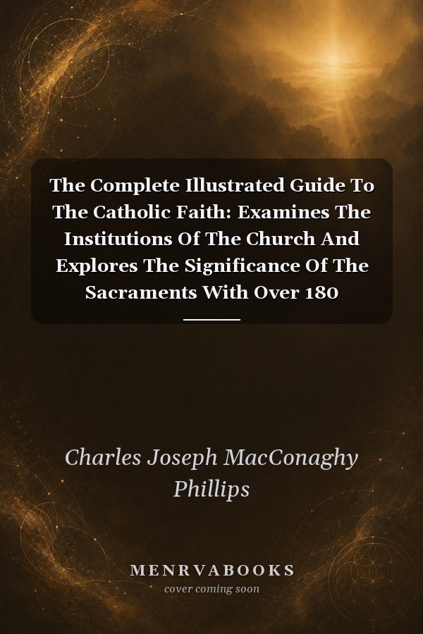 The Complete Illustrated Guide To The Catholic Faith: Examines The Institutions Of The Church And Explores The Significance Of The Sacraments With Over 180 Photographs
