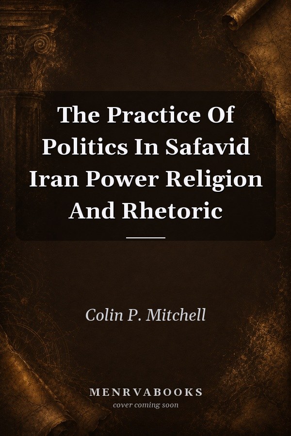 The Practice Of Politics In Safavid Iran Power Religion And Rhetoric