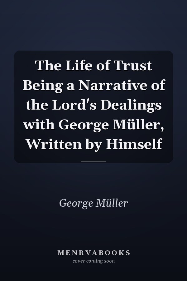 The Life of Trust Being a Narrative of the Lord's Dealings with George Müller, Written by Himself