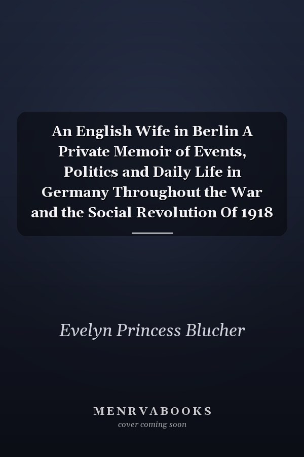 An English Wife in Berlin A Private Memoir of Events, Politics and Daily Life in Germany Throughout the War and the Social Revolution Of 1918