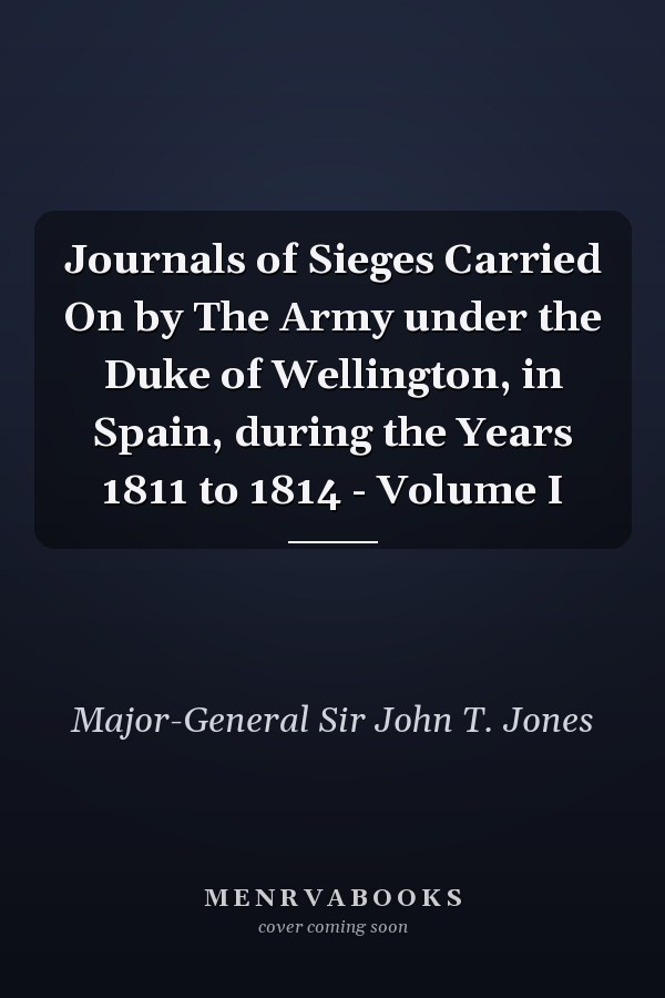 Journals of Sieges Carried On by The Army under the Duke of Wellington, in Spain, during the Years 1811 to 1814 - Volume I