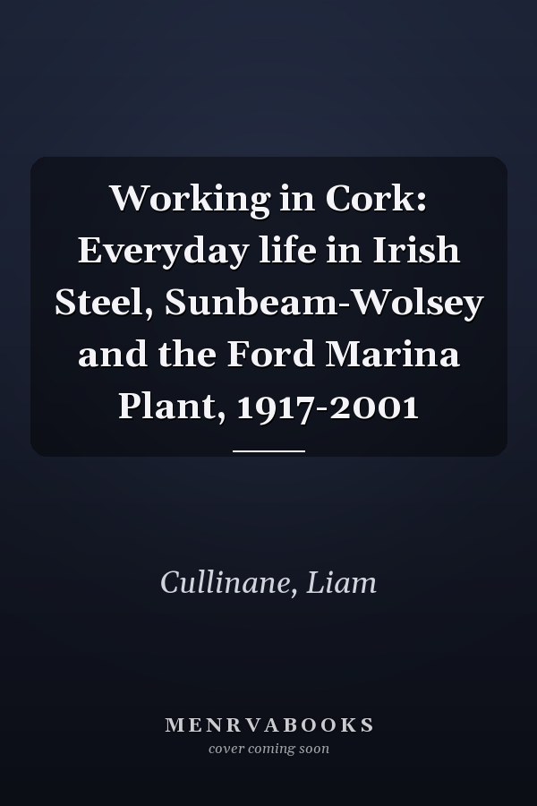 Working in Cork: Everyday life in Irish Steel, Sunbeam-Wolsey and the Ford Marina Plant, 1917-2001