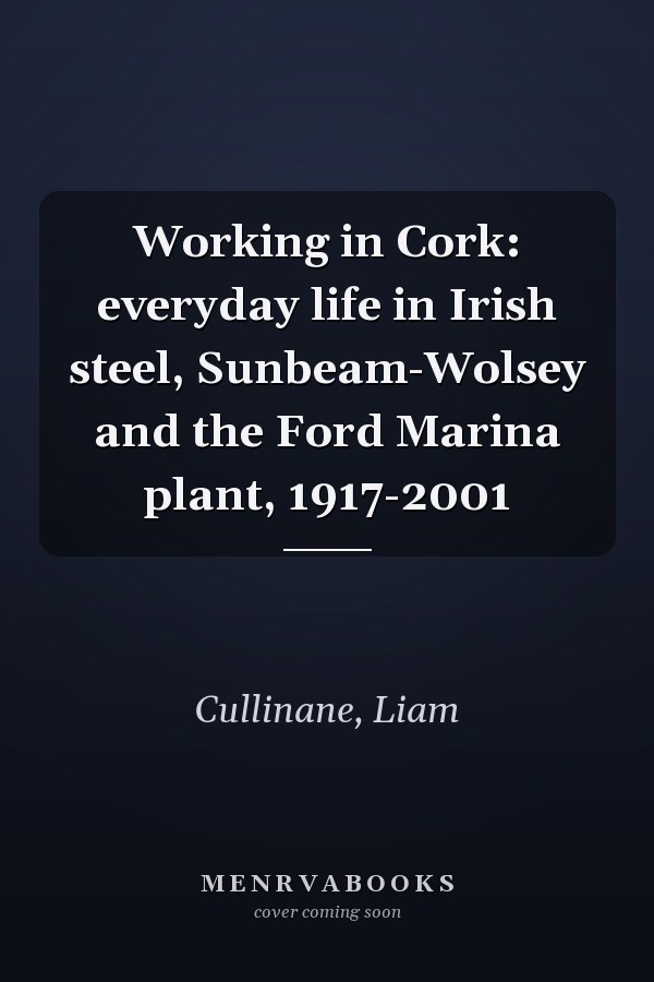 Working in Cork: everyday life in Irish steel, Sunbeam-Wolsey and the Ford Marina plant, 1917-2001