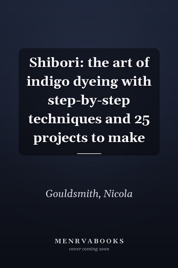 Shibori: the art of indigo dyeing with step-by-step techniques and 25 projects to make