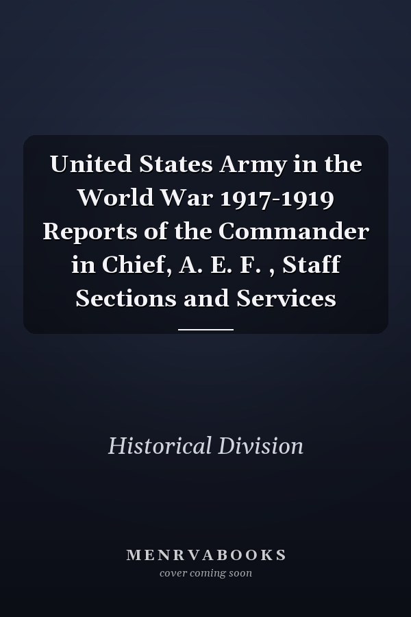 United States Army in the World War 1917-1919 Reports of the Commander in Chief, A. E. F. , Staff Sections and Services