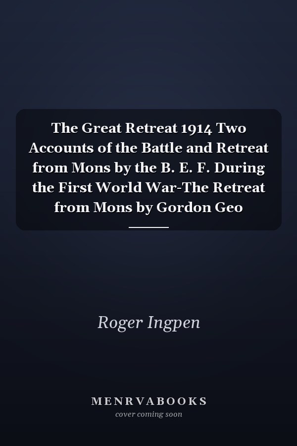 The Great Retreat 1914 Two Accounts of the Battle and Retreat from Mons by the B. E. F. During the First World War-The Retreat from Mons by Gordon Geo