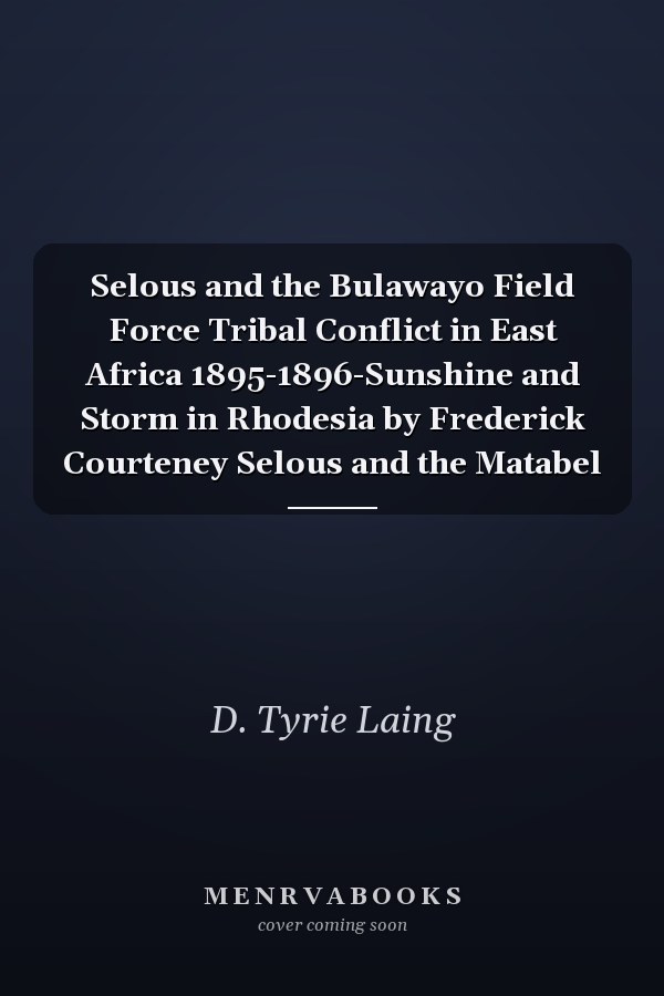 Selous and the Bulawayo Field Force Tribal Conflict in East Africa 1895-1896-Sunshine and Storm in Rhodesia by Frederick Courteney Selous and the Matabel