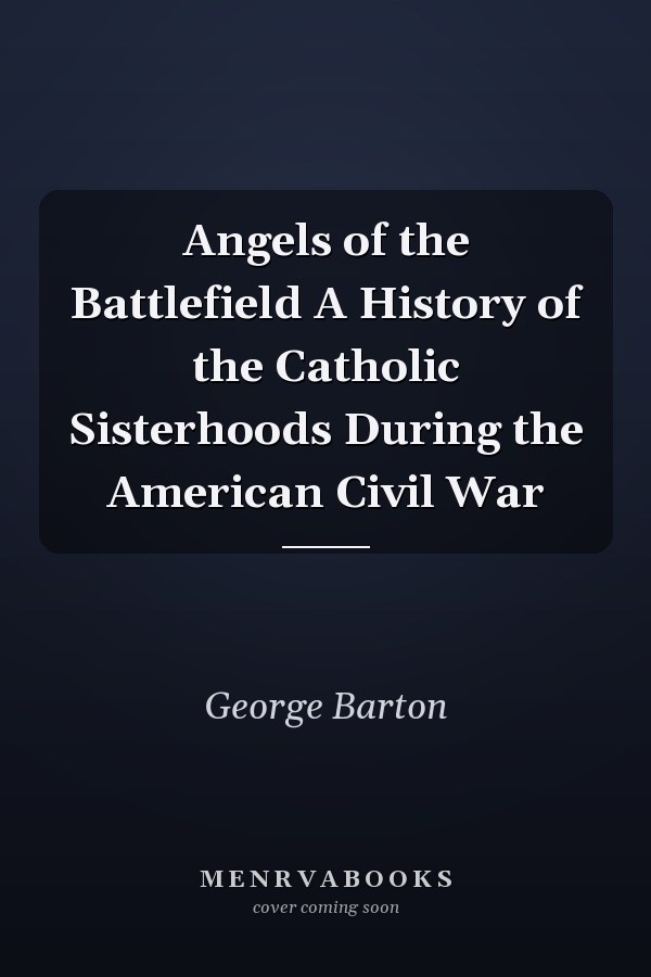 Angels of the Battlefield A History of the Catholic Sisterhoods During the American Civil War