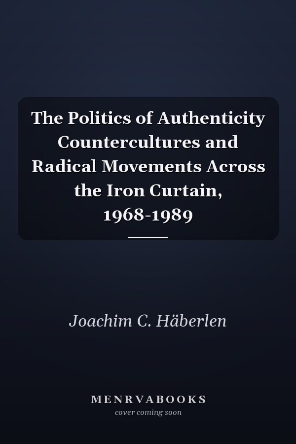 The Politics of Authenticity Countercultures and Radical Movements Across the Iron Curtain, 1968-1989