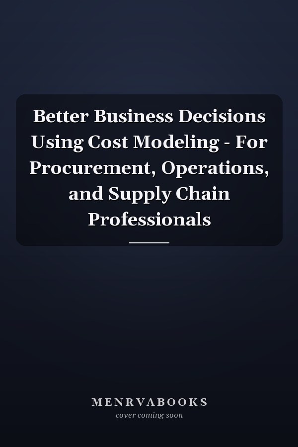 Better Business Decisions Using Cost Modeling - For Procurement, Operations, and Supply Chain Professionals