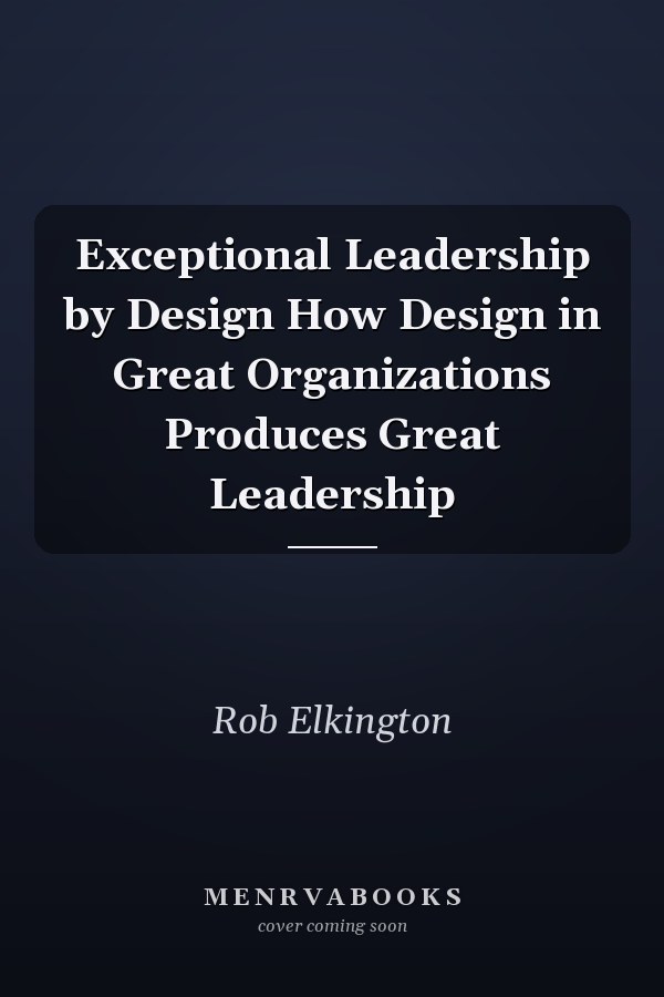Exceptional Leadership by Design How Design in Great Organizations Produces Great Leadership