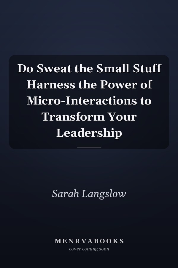 Do Sweat the Small Stuff Harness the Power of Micro-Interactions to Transform Your Leadership