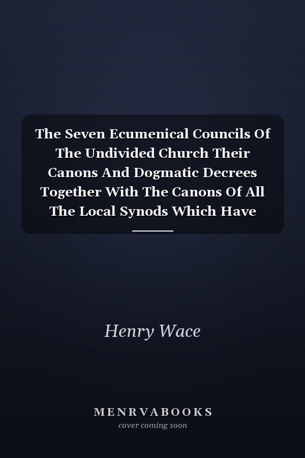 The Seven Ecumenical Councils Of The Undivided Church Their Canons And Dogmatic Decrees Together With The Canons Of All The Local Synods Which Have Received Ecumenical Acceptance. Edited With Notes Gathered From The Writings Of The Greatest Scholars