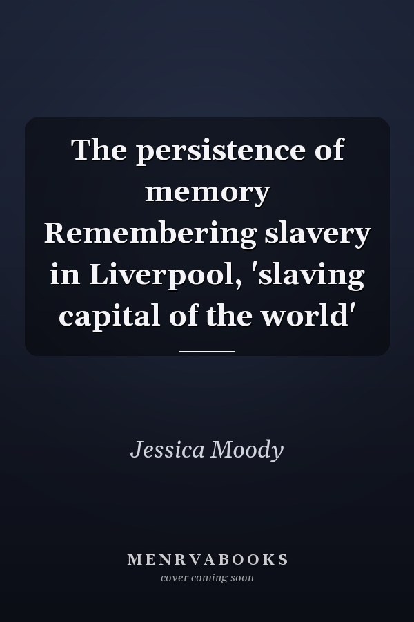 The persistence of memory Remembering slavery in Liverpool, 'slaving capital of the world'