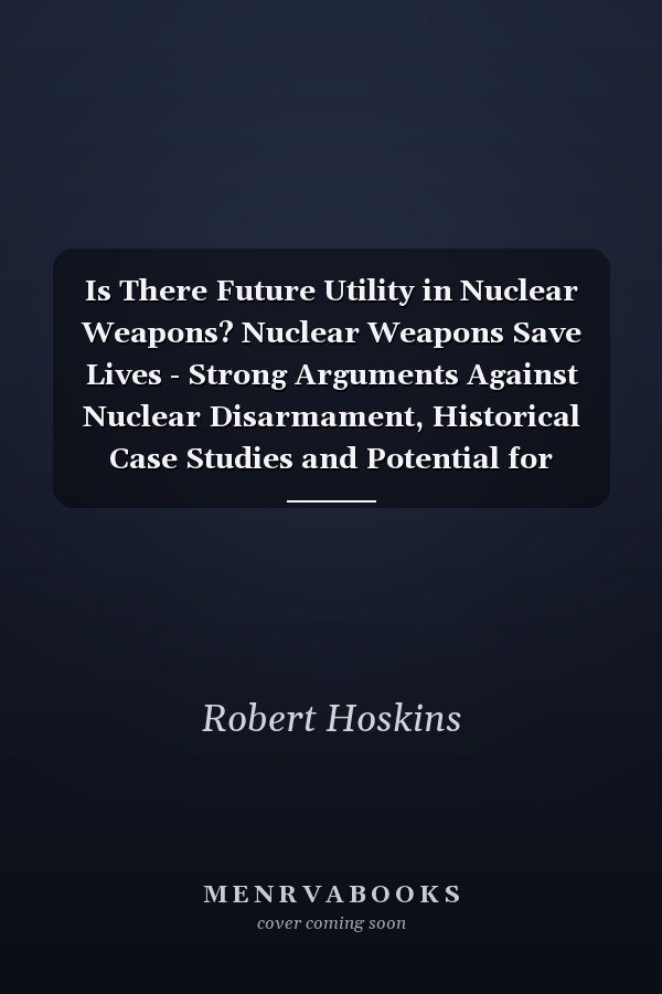 Is There Future Utility in Nuclear Weapons? Nuclear Weapons Save Lives - Strong Arguments Against Nuclear Disarmament, Historical Case Studies and Potential for Future Threats, Need for Deterrent
