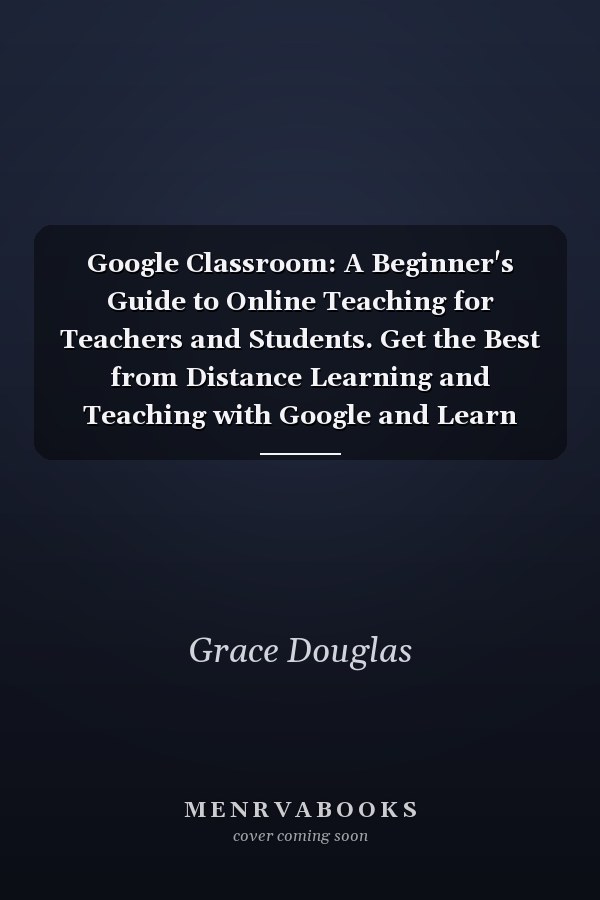 Google Classroom: A Beginner's Guide to Online Teaching for Teachers and Students. Get the Best from Distance Learning and Teaching with Google and Learn How to Manage Virtual or Blended Classrooms