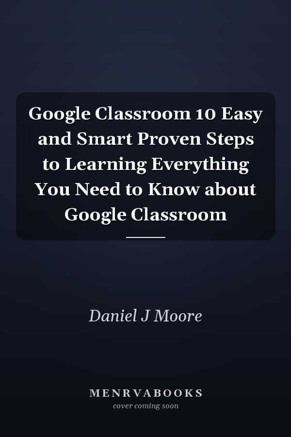Google Classroom 10 Easy and Smart Proven Steps to Learning Everything You Need to Know about Google Classroom