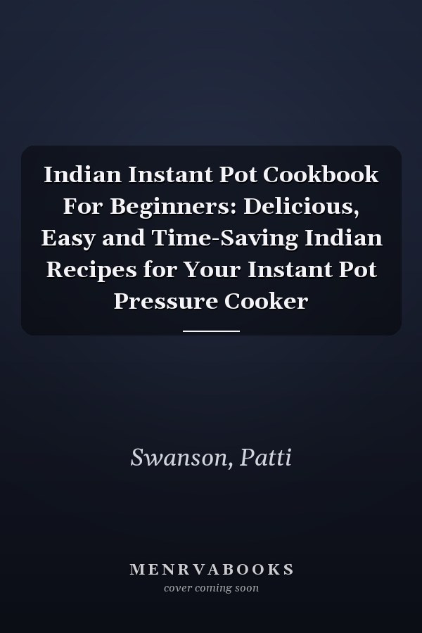 Indian Instant Pot Cookbook For Beginners: Delicious, Easy and Time-Saving Indian Recipes for Your Instant Pot Pressure Cooker